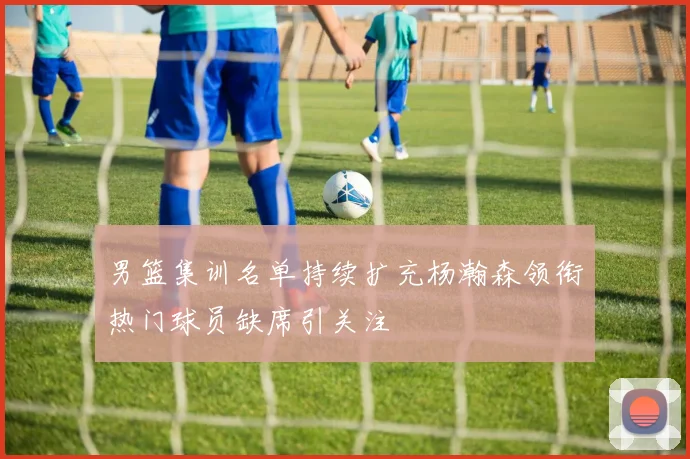 男篮集训名单持续扩充杨瀚森领衔热门球员缺席引关注