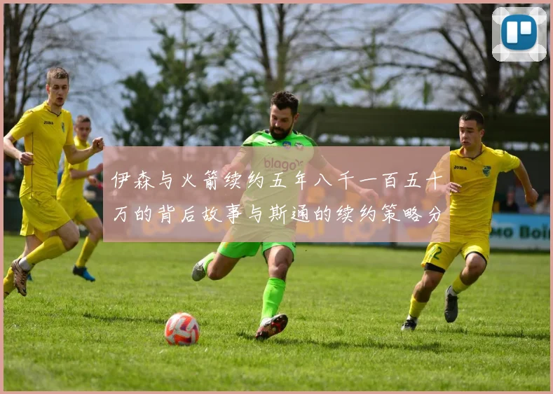 伊森与火箭续约五年八千一百五十万的背后故事与斯通的续约策略分析
