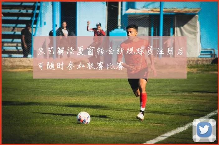 朱艺解读夏窗转会新规球员注册后可随时参加联赛比赛