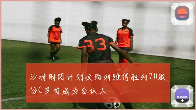 沙特财团计划收购利雅得胜利70股份C罗将成为合伙人