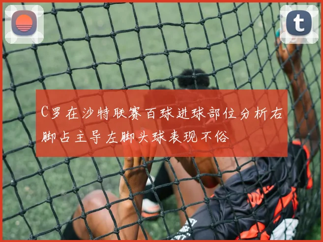C罗在沙特联赛百球进球部位分析右脚占主导左脚头球表现不俗
