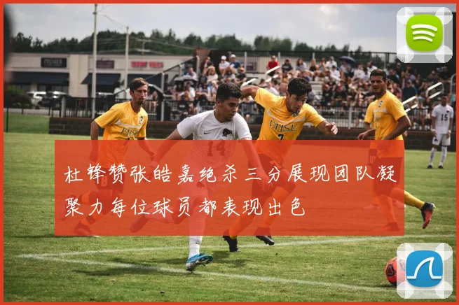 杜锋赞张皓嘉绝杀三分展现团队凝聚力每位球员都表现出色