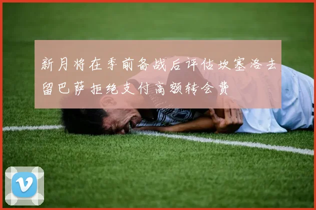 新月将在季前备战后评估坎塞洛去留巴萨拒绝支付高额转会费