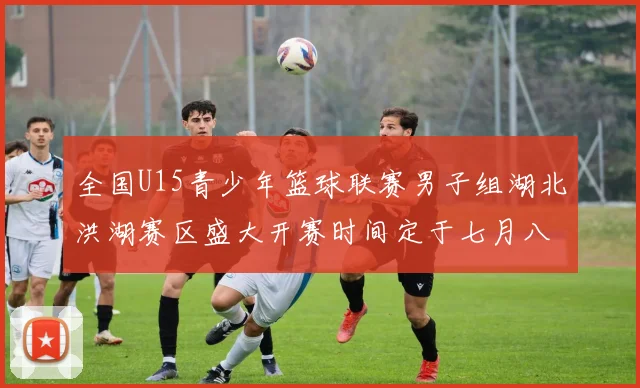 全国U15青少年篮球联赛男子组湖北洪湖赛区盛大开赛时间定于七月八日至十三日