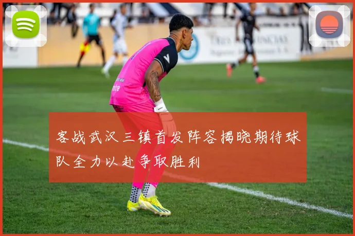 客战武汉三镇首发阵容揭晓期待球队全力以赴争取胜利