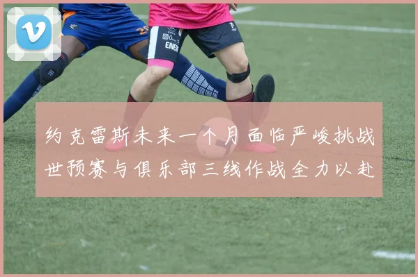 约克雷斯未来一个月面临严峻挑战世预赛与俱乐部三线作战全力以赴