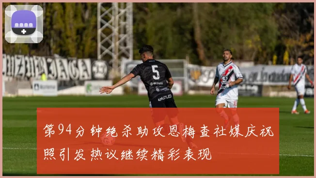 第94分钟绝杀助攻恩梅查社媒庆祝照引发热议继续精彩表现