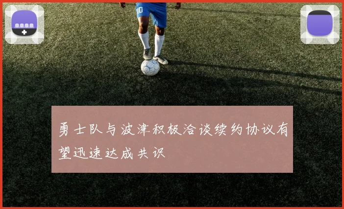 勇士队与波津积极洽谈续约协议有望迅速达成共识