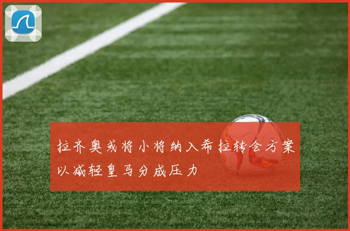 拉齐奥或将小将纳入希拉转会方案以减轻皇马分成压力