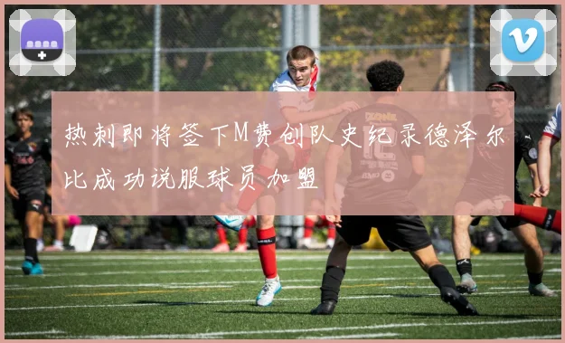 热刺即将签下M费创队史纪录德泽尔比成功说服球员加盟