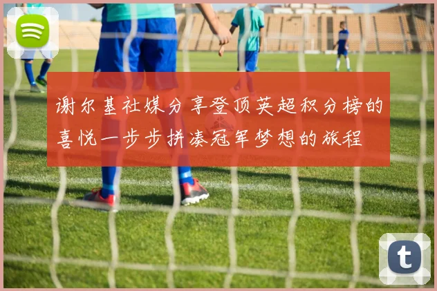谢尔基社媒分享登顶英超积分榜的喜悦一步步拼凑冠军梦想的旅程