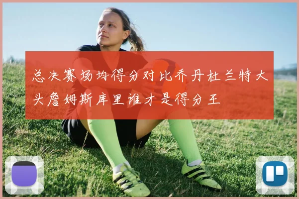 总决赛场均得分对比乔丹杜兰特大头詹姆斯库里谁才是得分王