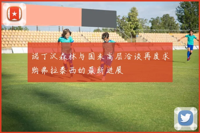 诺丁汉森林与国米高层洽谈再度求购弗拉泰西的最新进展