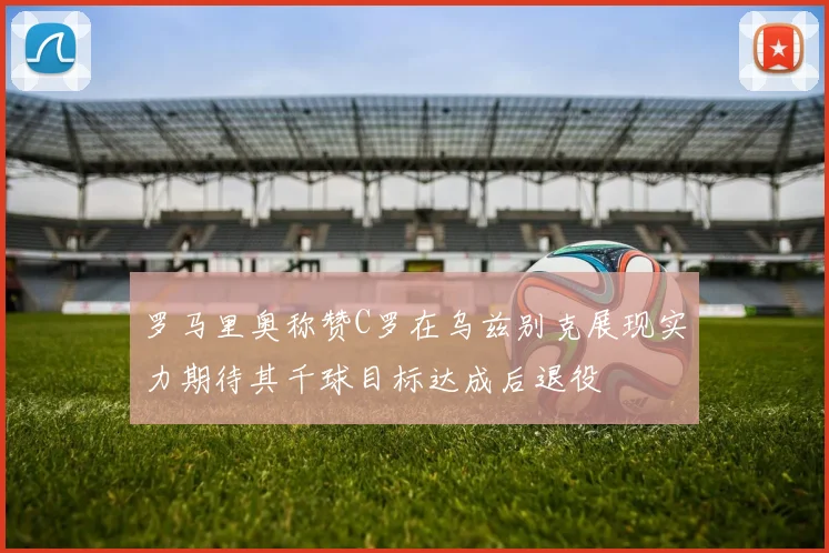 罗马里奥称赞C罗在乌兹别克展现实力期待其千球目标达成后退役