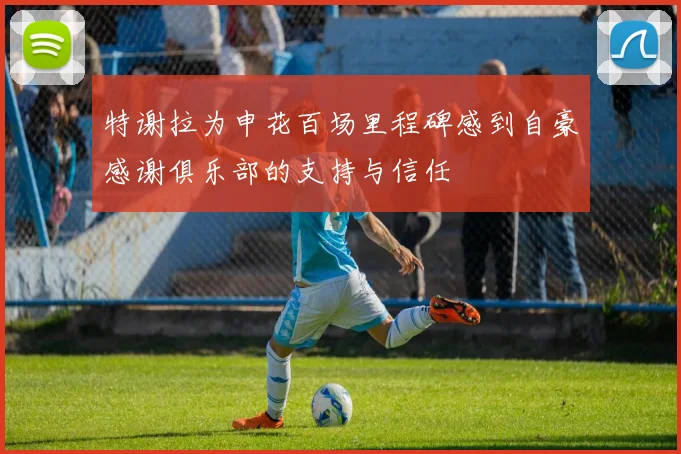 特谢拉为申花百场里程碑感到自豪感谢俱乐部的支持与信任