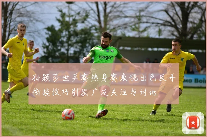 孙颖莎世乒赛热身赛表现出色反手衔接技巧引发广泛关注与讨论