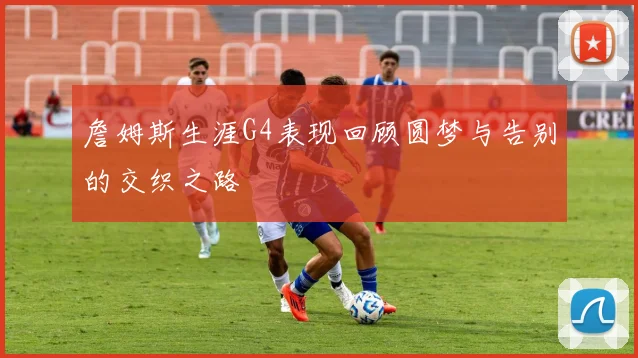 詹姆斯生涯G4表现回顾圆梦与告别的交织之路