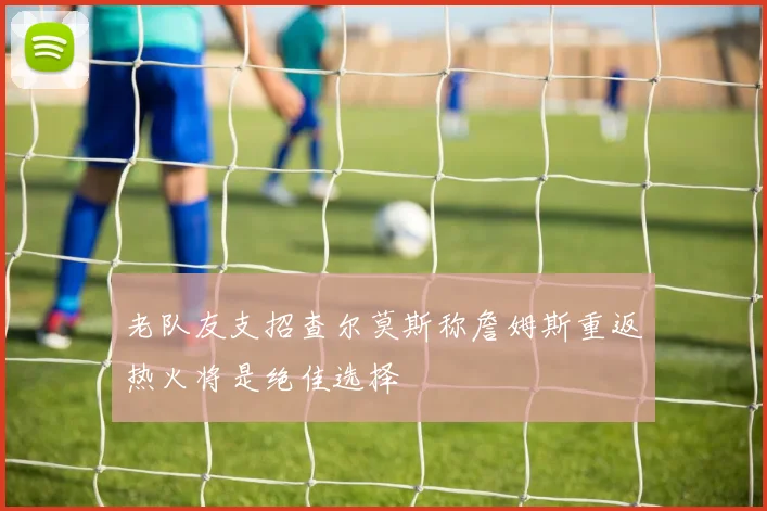 老队友支招查尔莫斯称詹姆斯重返热火将是绝佳选择