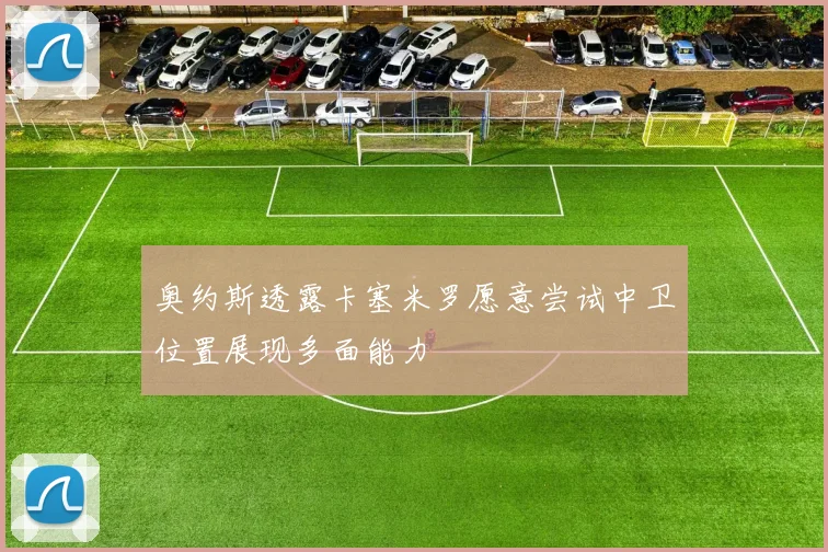 奥约斯透露卡塞米罗愿意尝试中卫位置展现多面能力