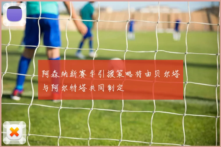 阿森纳新赛季引援策略将由贝尔塔与阿尔特塔共同制定