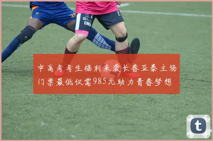 中高考考生福利来袭长春亚泰主场门票最低仅需985元助力青春梦想