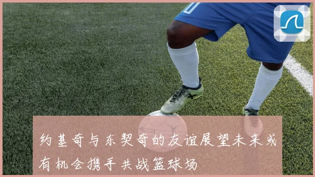 约基奇与东契奇的友谊展望未来或有机会携手共战篮球场