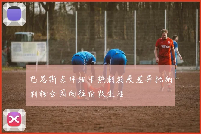 巴恩斯点评纽卡热刺发展差异托纳利转会因向往伦敦生活