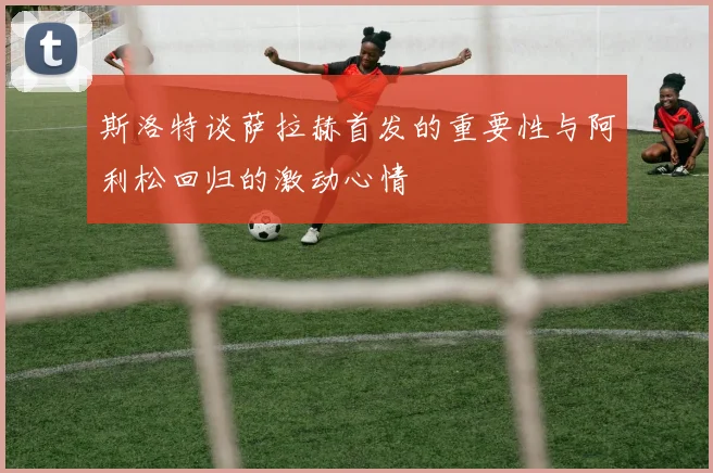 斯洛特谈萨拉赫首发的重要性与阿利松回归的激动心情
