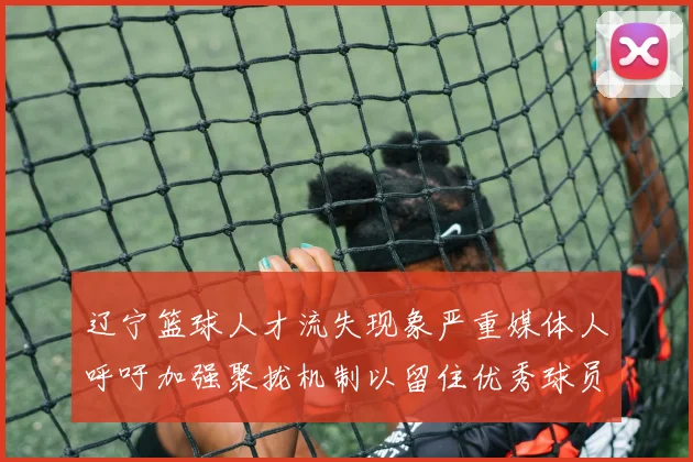 辽宁篮球人才流失现象严重媒体人呼吁加强聚拢机制以留住优秀球员
