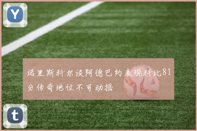诺里斯科尔谈阿德巴约表现科比81分传奇地位不可动摇