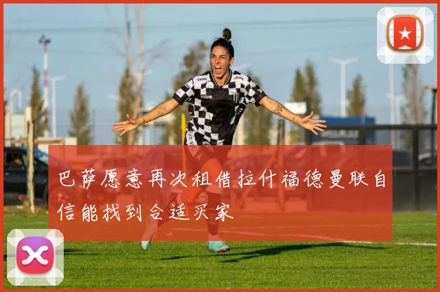 巴萨愿意再次租借拉什福德曼联自信能找到合适买家