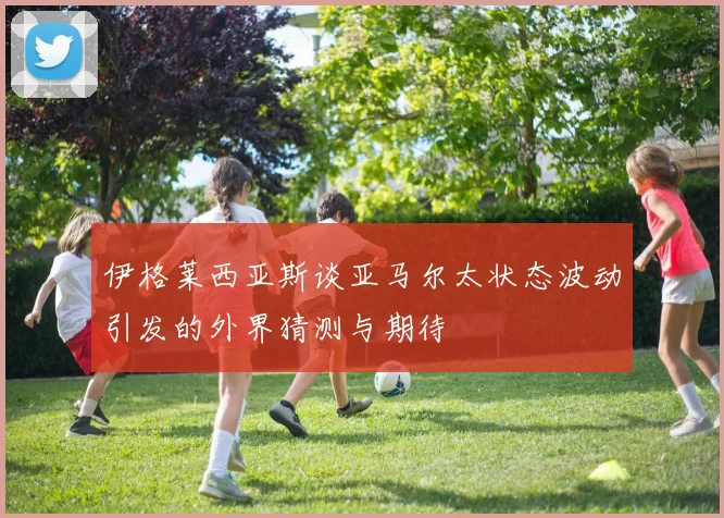 伊格莱西亚斯谈亚马尔太状态波动引发的外界猜测与期待
