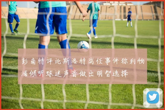 彭南特评论斯洛特离任事件称利物浦倾听球迷声音做出明智选择