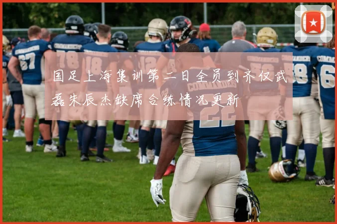 国足上海集训第二日全员到齐仅武磊朱辰杰缺席合练情况更新